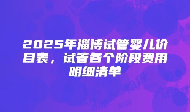 2025年淄博试管婴儿价目表，试管各个阶段费用明细清单