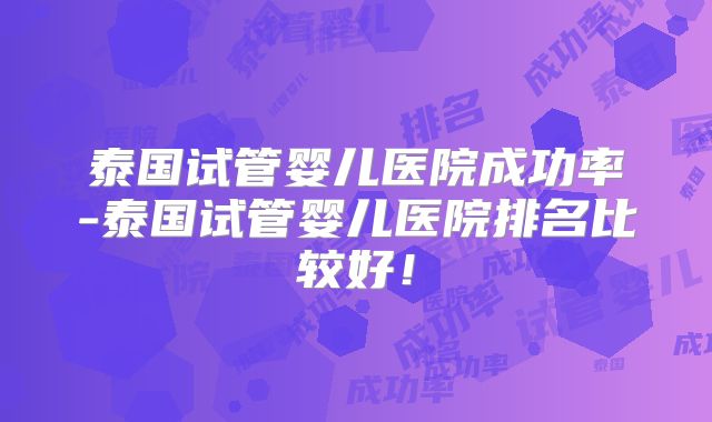 泰国试管婴儿医院成功率-泰国试管婴儿医院排名比较好!