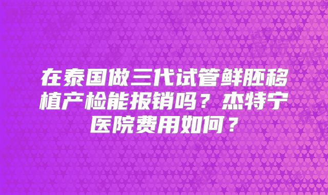 在泰国做三代试管鲜胚移植产检能报销吗?杰特宁医院费用如何?