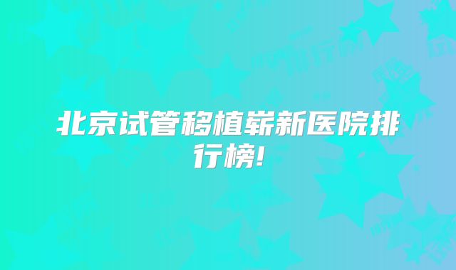 北京试管移植崭新医院排行榜!