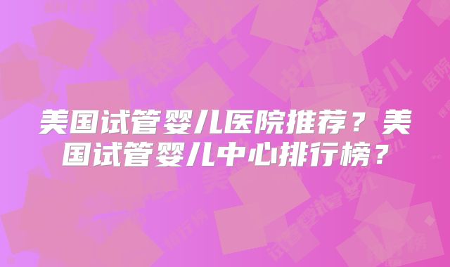 美国试管婴儿医院推荐?美国试管婴儿中心排行榜?