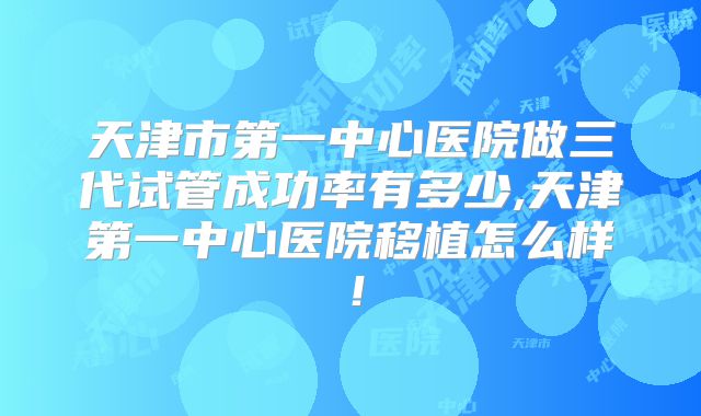 天津市第一中心医院做三代试管成功率有多少,天津第一中心医院移植怎么样!