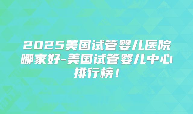 2025美国试管婴儿医院哪家好-美国试管婴儿中心排行榜！