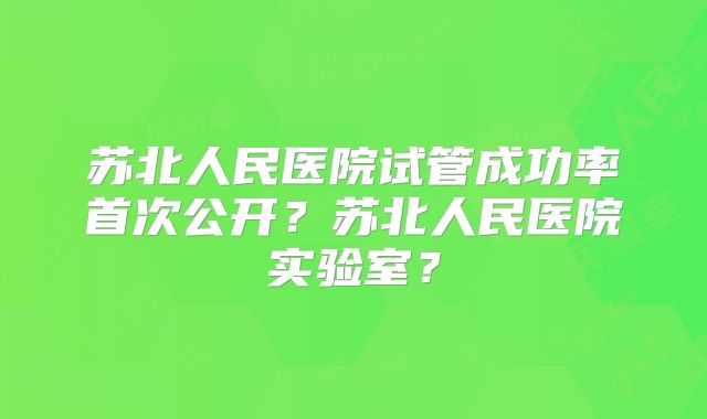 苏北人民医院试管成功率首次公开?苏北人民医院实验室?
