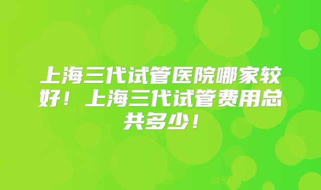 上海三代试管医院哪家较好！上海三代试管费用总共多少！