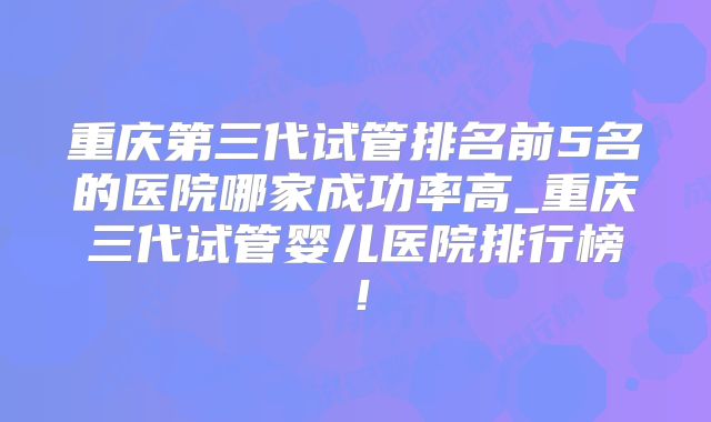 重庆第三代试管排名前5名的医院哪家成功率高_重庆三代试管婴儿医院排行榜!