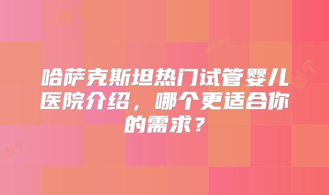 哈萨克斯坦热门试管婴儿医院介绍，哪个更适合你的需求？