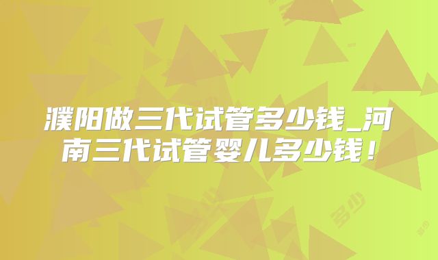 濮阳做三代试管多少钱_河南三代试管婴儿多少钱！