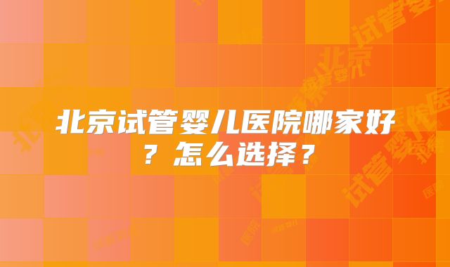 北京试管婴儿医院哪家好?怎么选择?
