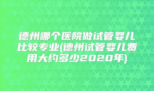 德州哪个医院做试管婴儿比较专业(德州试管婴儿费用大约多少2020年)