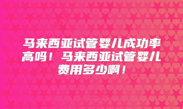 马来西亚试管婴儿成功率高吗!马来西亚试管婴儿费用多少啊!