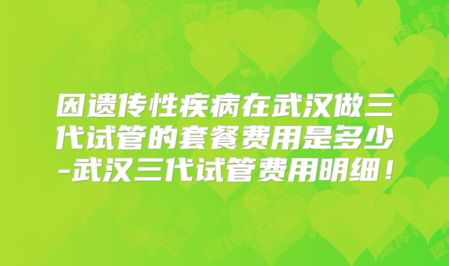 因遗传性疾病在武汉做三代试管的套餐费用是多少-武汉三代试管费用明细!