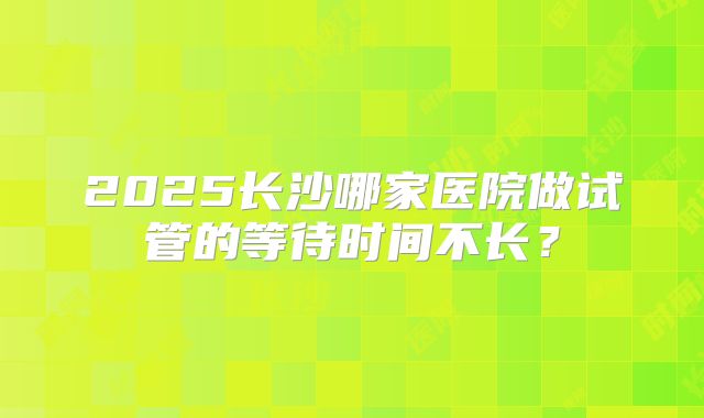 2025长沙哪家医院做试管的等待时间不长？