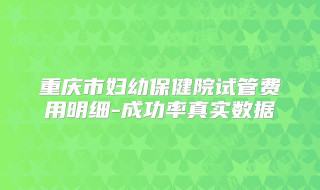 重庆市妇幼保健院试管费用明细-成功率真实数据