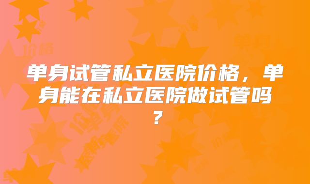 单身试管私立医院价格,单身能在私立医院做试管吗?