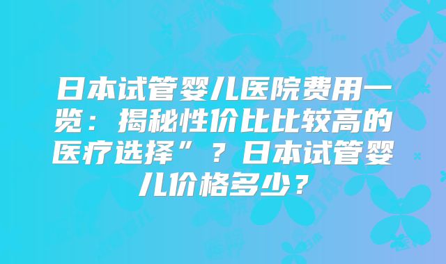 日本试管婴儿医院费用一览:揭秘性价比比较高的医疗选择”?日本试管婴儿价格多少?