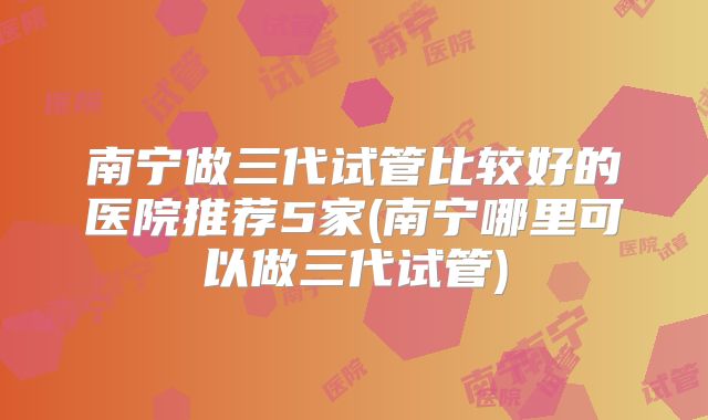 南宁做三代试管比较好的医院推荐5家(南宁哪里可以做三代试管)