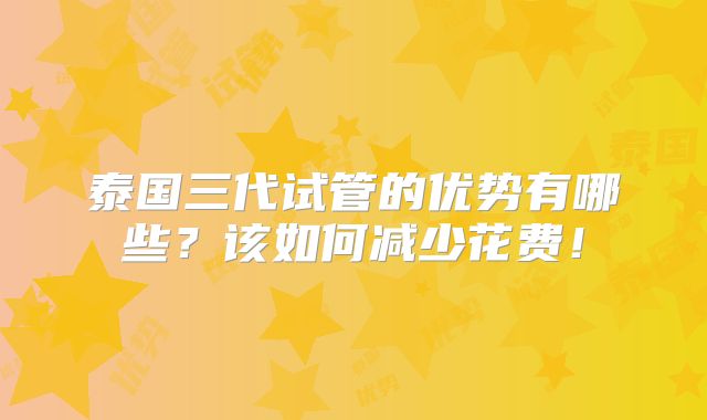 泰国三代试管的优势有哪些？该如何减少花费！