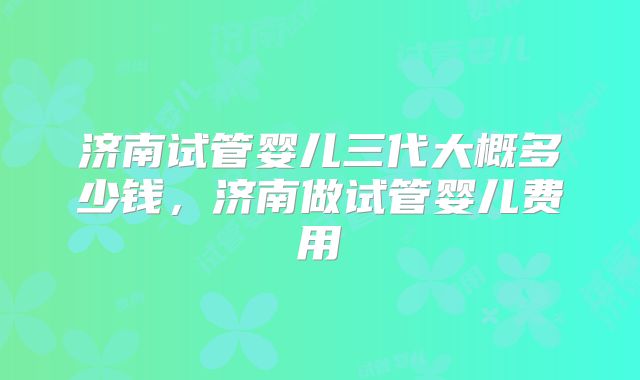 济南试管婴儿三代大概多少钱,济南做试管婴儿费用