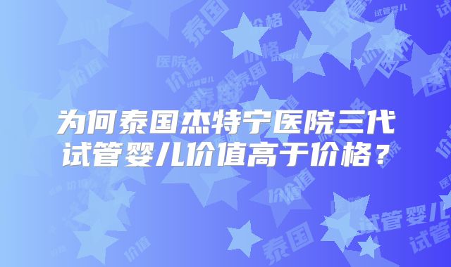 为何泰国杰特宁医院三代试管婴儿价值高于价格？