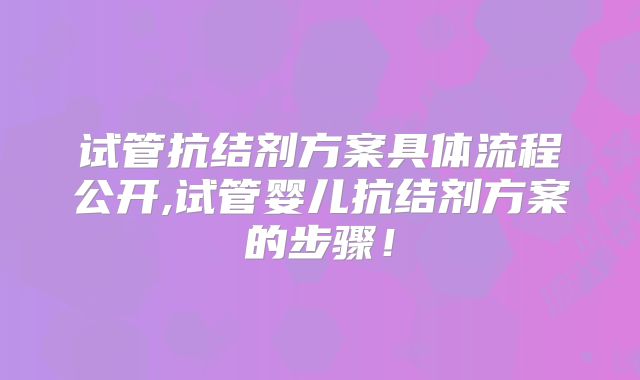 试管抗结剂方案具体流程公开,试管婴儿抗结剂方案的步骤!