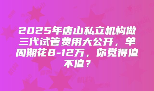 2025年唐山私立机构做三代试管费用大公开,单周期花8-12万,你觉得值不值?