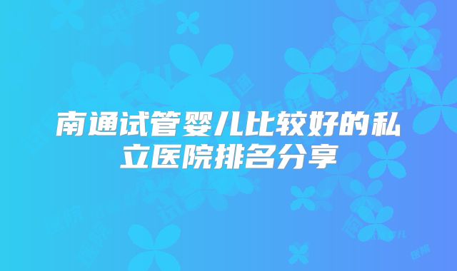 南通试管婴儿比较好的私立医院排名分享