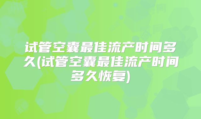 试管空囊最佳流产时间多久(试管空囊最佳流产时间多久恢复)