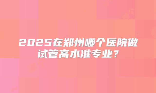 2025在郑州哪个医院做试管高水准专业?