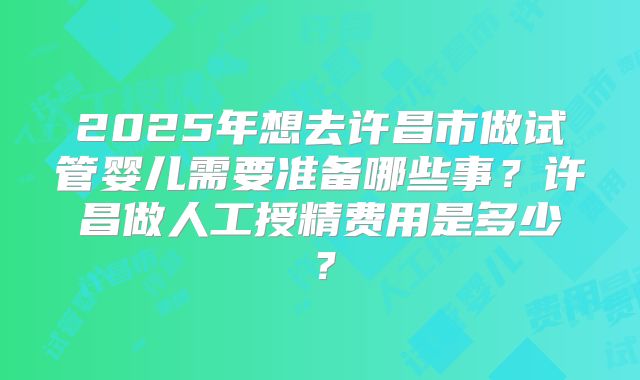 2025年想去许昌市做试管婴儿需要准备哪些事?许昌做人工授精费用是多少?