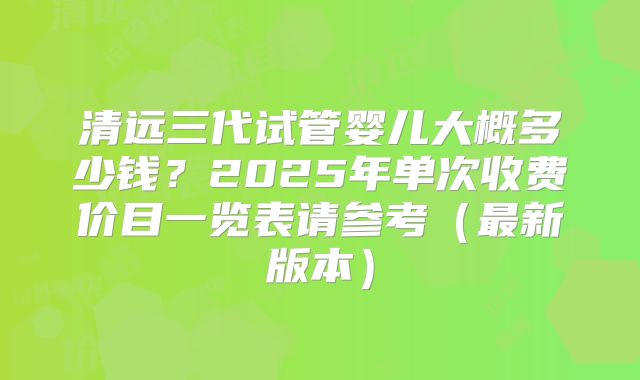清远三代试管婴儿大概多少钱?2025年单次收费价目一览表请参考(最新版本)