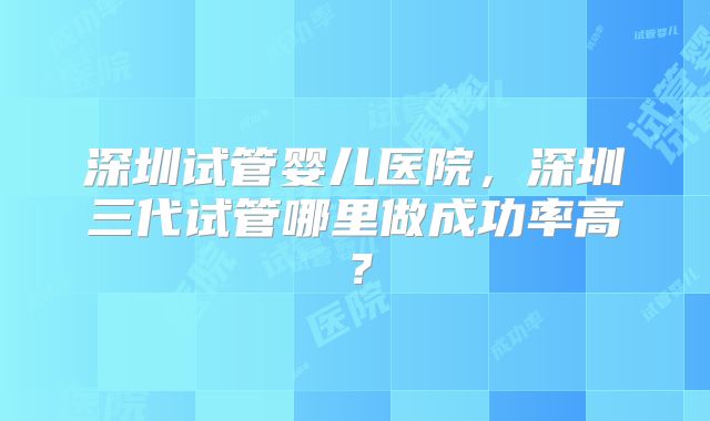深圳试管婴儿医院，深圳三代试管哪里做成功率高？