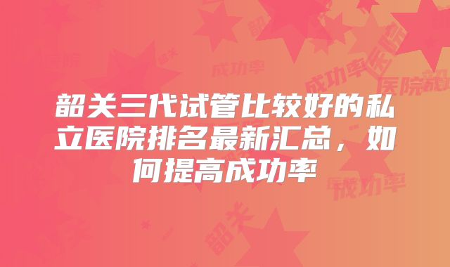 韶关三代试管比较好的私立医院排名最新汇总，如何提高成功率