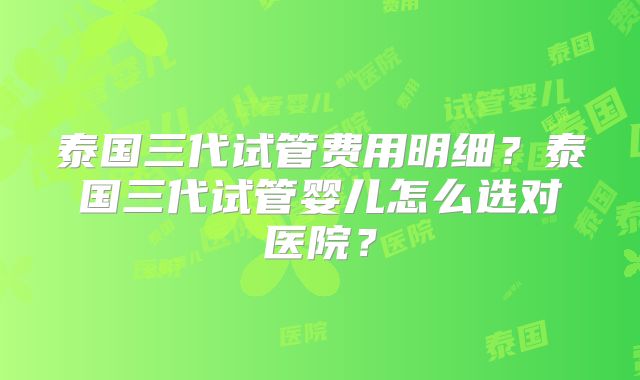 泰国三代试管费用明细？泰国三代试管婴儿怎么选对医院？