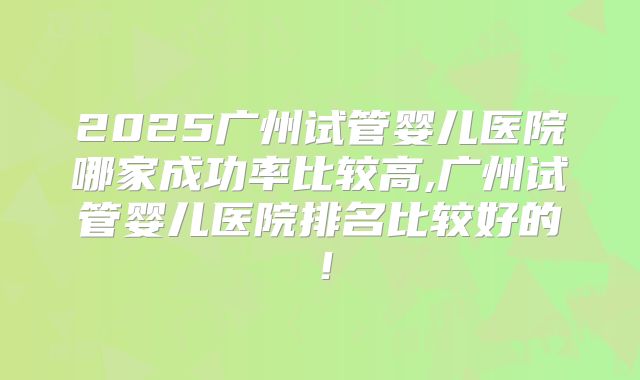 2025广州试管婴儿医院哪家成功率比较高,广州试管婴儿医院排名比较好的！