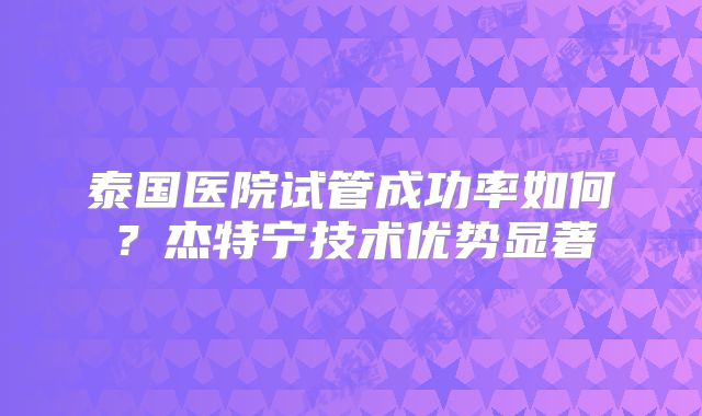 泰国医院试管成功率如何？杰特宁技术优势显著