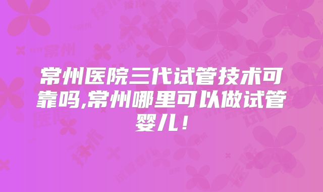 常州医院三代试管技术可靠吗,常州哪里可以做试管婴儿！