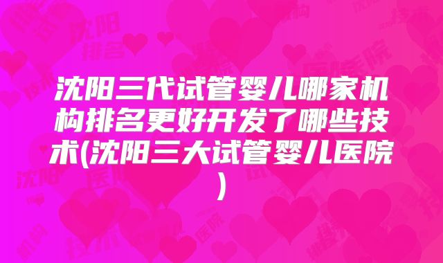 沈阳三代试管婴儿哪家机构排名更好开发了哪些技术(沈阳三大试管婴儿医院)