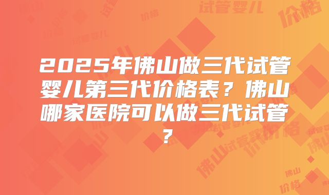 2025年佛山做三代试管婴儿第三代价格表？佛山哪家医院可以做三代试管？