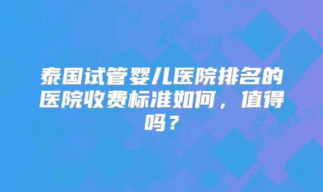 泰国试管婴儿医院排名的医院收费标准如何,值得吗?