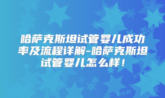 哈萨克斯坦试管婴儿成功率及流程详解-哈萨克斯坦试管婴儿怎么样!