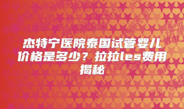 杰特宁医院泰国试管婴儿价格是多少?拉拉les费用揭秘