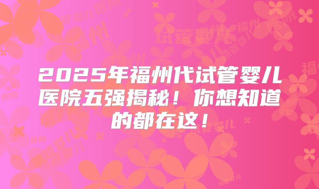 2025年福州代试管婴儿医院五强揭秘!你想知道的都在这!