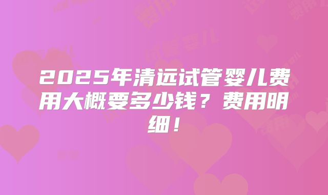 2025年清远试管婴儿费用大概要多少钱？费用明细！