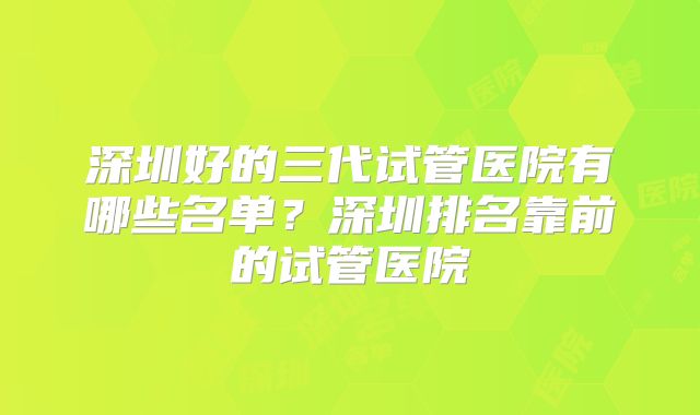 深圳好的三代试管医院有哪些名单?深圳排名靠前的试管医院