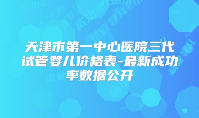 天津市第一中心医院三代试管婴儿价格表-最新成功率数据公开