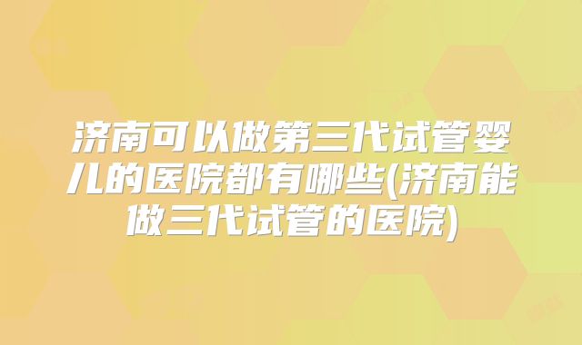 济南可以做第三代试管婴儿的医院都有哪些(济南能做三代试管的医院)