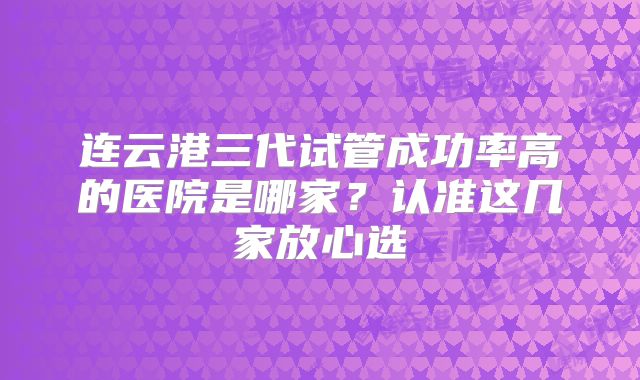 连云港三代试管成功率高的医院是哪家？认准这几家放心选