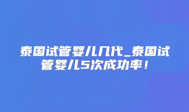 泰国试管婴儿几代_泰国试管婴儿5次成功率!