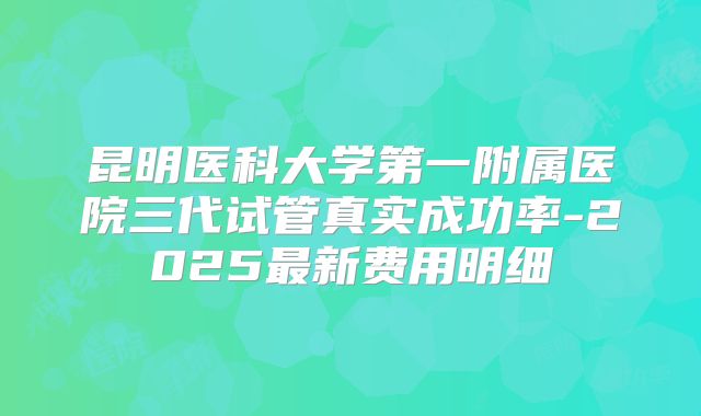昆明医科大学第一附属医院三代试管真实成功率-2025最新费用明细